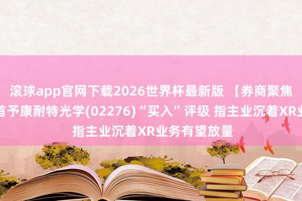 滚球app官网下载2026世界杯最新版 【券商聚焦】长城证券首予康耐特光学(02276)“买入”评级 指主业沉着XR业务有望放量