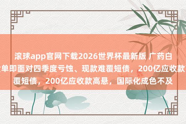 滚球app官网下载2026世界杯最新版 广药白云山：李小军首份收货单即面对四季度亏蚀、现款难覆短债，200亿应收款高悬，国际化成色不及