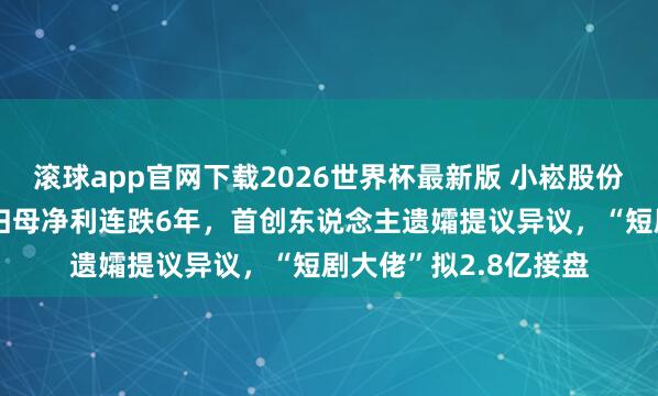 滚球app官网下载2026世界杯最新版 小崧股份进入“漂泊不安”：归母净利连跌6年，首创东说念主遗孀提议异议，“短剧大佬”拟2.8亿接盘