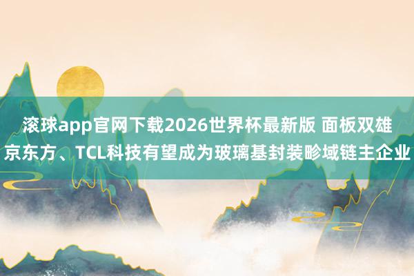 滚球app官网下载2026世界杯最新版 面板双雄京东方、TCL科技有望成为玻璃基封装畛域链主企业