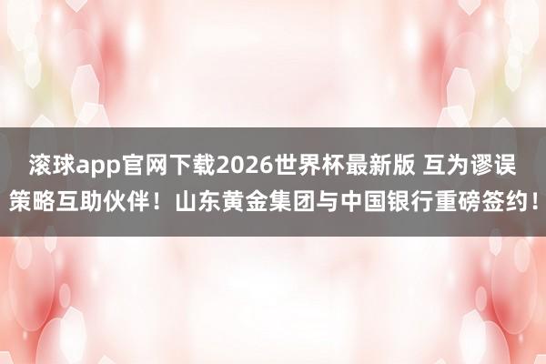 滚球app官网下载2026世界杯最新版 互为谬误策略互助伙伴!山东黄金集团与中国银行重磅签约! 滚球app官网下载2026世界杯最新版 互为谬误策略互助伙伴!山东黄金集团与中国银行重磅签约!