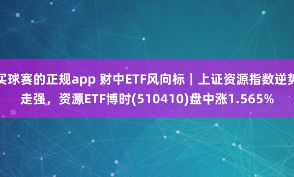 买球赛的正规app 财中ETF风向标｜上证资源指数逆势走强，资源ETF博时(510410)盘中涨1.565%