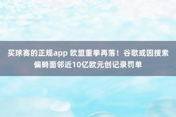 买球赛的正规app 欧盟重拳再落！谷歌或因搜索偏畸面邻近10亿欧元创记录罚单