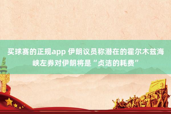 买球赛的正规app 伊朗议员称潜在的霍尔木兹海峡左券对伊朗将是“贞洁的耗费”