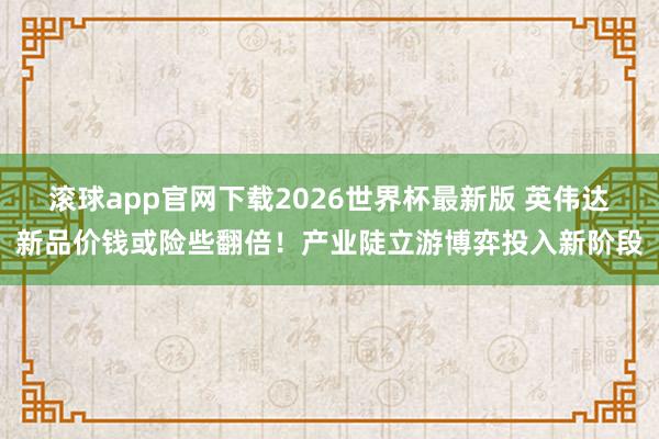 滚球app官网下载2026世界杯最新版 英伟达新品价钱或险些翻倍!产业陡立游博弈投入新阶段 滚球app官网下载2026世界杯最新版 英伟达新品价钱或险些翻倍!产业陡立游博弈投入新阶段