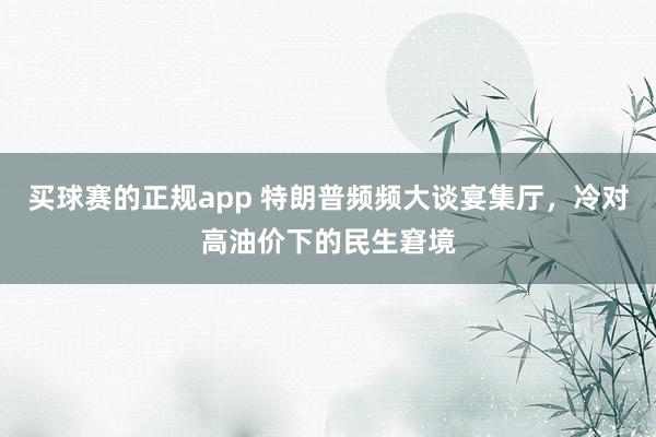 买球赛的正规app 特朗普频频大谈宴集厅，冷对高油价下的民生窘境
