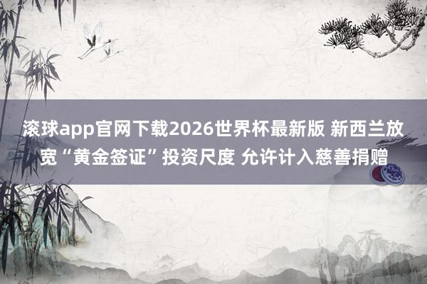 滚球app官网下载2026世界杯最新版 新西兰放宽“黄金签证”投资尺度 允许计入慈善捐赠