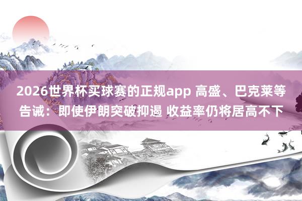 2026世界杯买球赛的正规app 高盛、巴克莱等告诫：即使伊朗突破抑遏 收益率仍将居高不下