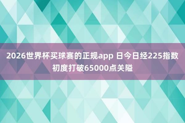 2026世界杯买球赛的正规app 日今日经225指数初度打破65000点关隘