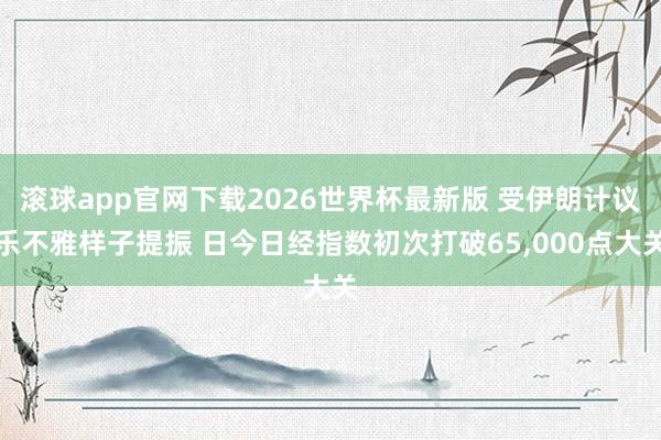 滚球app官网下载2026世界杯最新版 受伊朗计议乐不雅样子提振 日今日经指数初次打破65,000点大关 滚球app官网下载2026世界杯最新版 受伊朗计议乐不雅样子提振 日今日经指数初次打破65,000点大关