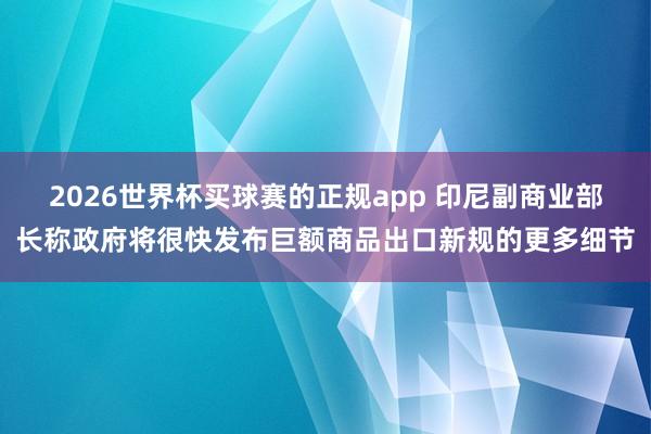2026世界杯买球赛的正规app 印尼副商业部长称政府将很快发布巨额商品出口新规的更多细节