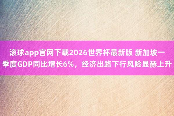 滚球app官网下载2026世界杯最新版 新加坡一季度GDP同比增长6%,经济出路下行风险显赫上升