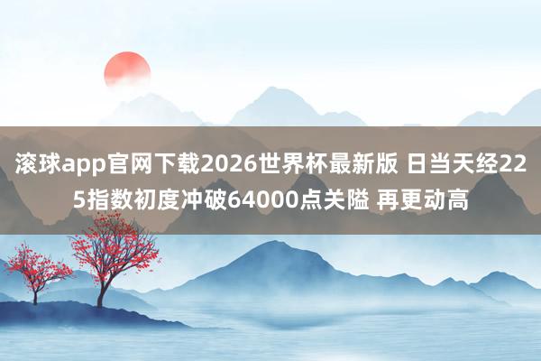 滚球app官网下载2026世界杯最新版 日当天经225指数初度冲破64000点关隘 再更动高