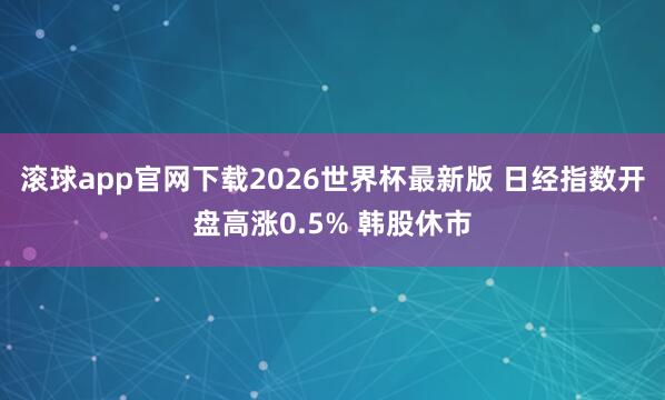 滚球app官网下载2026世界杯最新版 日经指数开盘高涨0.5% 韩股休市