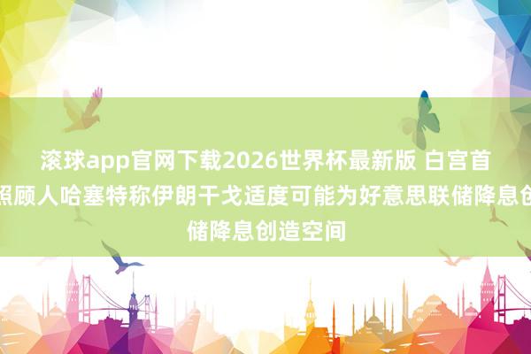 滚球app官网下载2026世界杯最新版 白宫首席经济照顾人哈塞特称伊朗干戈适度可能为好意思联储降息创造空间 滚球app官网下载2026世界杯最新版 白宫首席经济照顾人哈塞特称伊朗干戈适度可能为好意思联储降息创造空间