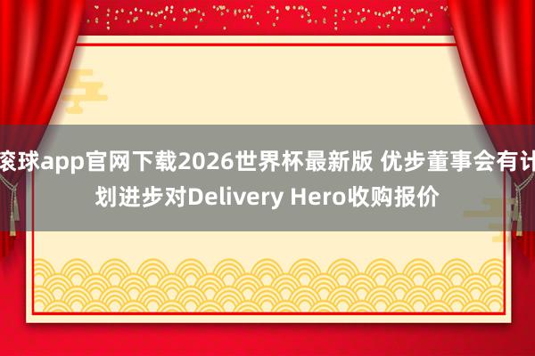 滚球app官网下载2026世界杯最新版 优步董事会有计划进步对Delivery Hero收购报价