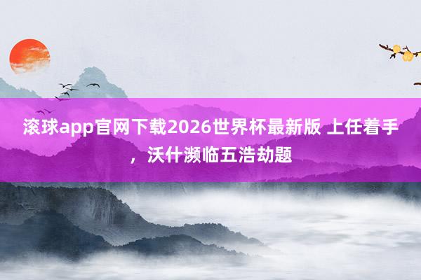 滚球app官网下载2026世界杯最新版 上任着手，沃什濒临五浩劫题