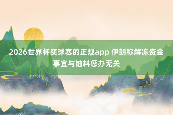 2026世界杯买球赛的正规app 伊朗称解冻资金事宜与铀料惩办无关