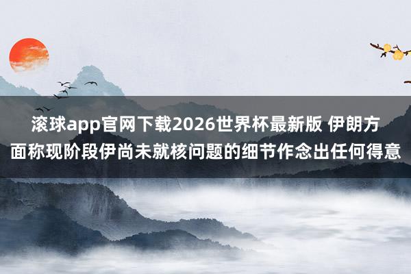 滚球app官网下载2026世界杯最新版 伊朗方面称现阶段伊尚未就核问题的细节作念出任何得意