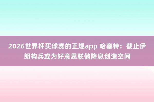 2026世界杯买球赛的正规app 哈塞特：截止伊朗构兵或为好意思联储降息创造空间