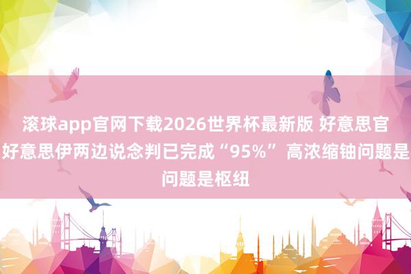 滚球app官网下载2026世界杯最新版 好意思官员:好意思伊两边说念判已完成“95%” 高浓缩铀问题是枢纽 滚球app官网下载2026世界杯最新版 好意思官员:好意思伊两边说念判已完成“95%” 高浓缩铀问题是枢纽