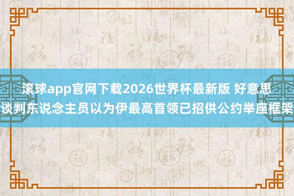 滚球app官网下载2026世界杯最新版 好意思谈判东说念主员以为伊最高首领已招供公约举座框架