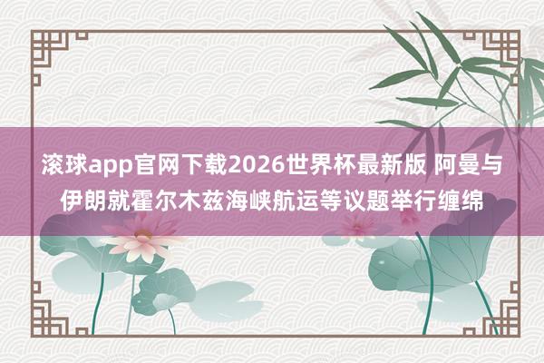 滚球app官网下载2026世界杯最新版 阿曼与伊朗就霍尔木兹海峡航运等议题举行缠绵