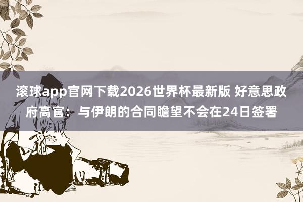 滚球app官网下载2026世界杯最新版 好意思政府高官：与伊朗的合同瞻望不会在24日签署