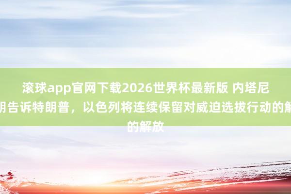 滚球app官网下载2026世界杯最新版 内塔尼亚胡告诉特朗普,以色列将连续保留对威迫选拔行动的解放 滚球app官网下载2026世界杯最新版 内塔尼亚胡告诉特朗普,以色列将连续保留对威迫选拔行动的解放