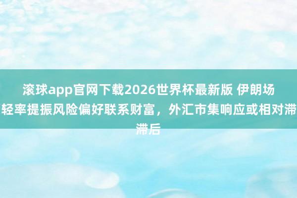滚球app官网下载2026世界杯最新版 伊朗场面轻率提振风险偏好联系财富，外汇市集响应或相对滞后