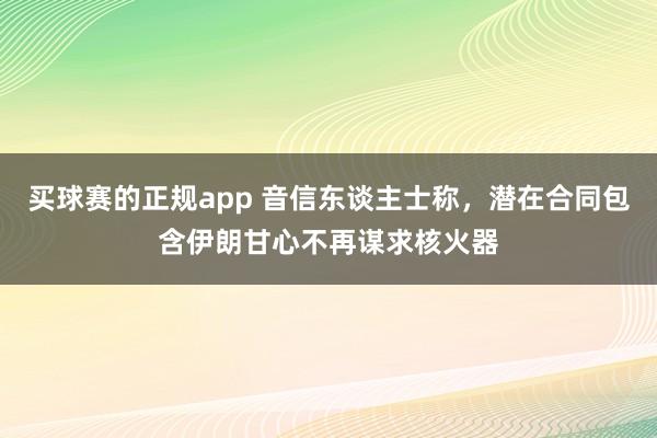 买球赛的正规app 音信东谈主士称，潜在合同包含伊朗甘心不再谋求核火器