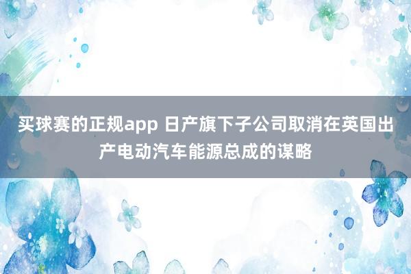 买球赛的正规app 日产旗下子公司取消在英国出产电动汽车能源总成的谋略