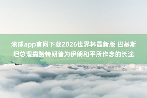 滚球app官网下载2026世界杯最新版 巴基斯坦总理嘉赞特朗普为伊朗和平所作念的长途