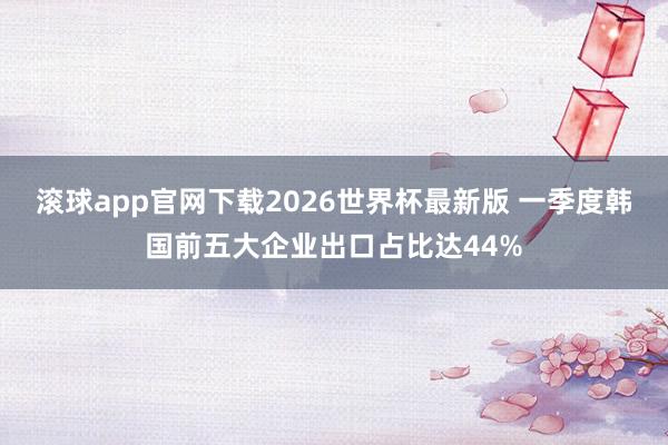 滚球app官网下载2026世界杯最新版 一季度韩国前五大企业出口占比达44%