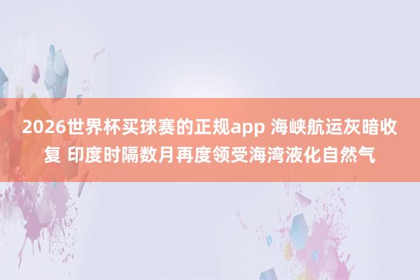 2026世界杯买球赛的正规app 海峡航运灰暗收复 印度时隔数月再度领受海湾液化自然气 2026世界杯买球赛的正规app 海峡航运灰暗收复 印度时隔数月再度领受海湾液化自然气