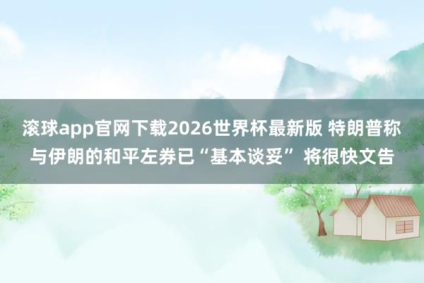 滚球app官网下载2026世界杯最新版 特朗普称与伊朗的和平左券已“基本谈妥” 将很快文告