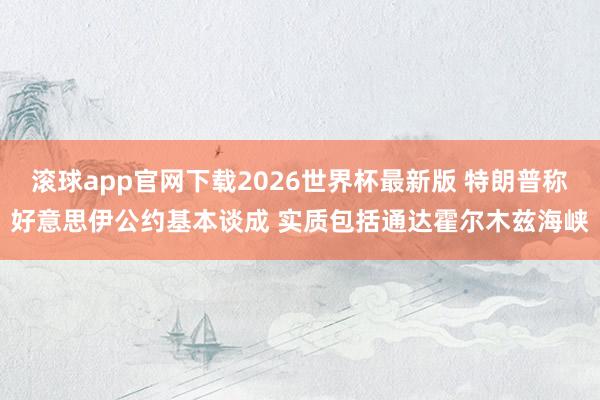 滚球app官网下载2026世界杯最新版 特朗普称好意思伊公约基本谈成 实质包括通达霍尔木兹海峡