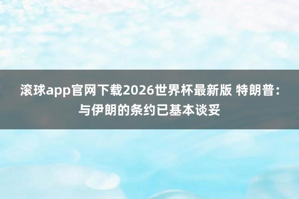 滚球app官网下载2026世界杯最新版 特朗普：与伊朗的条约已基本谈妥