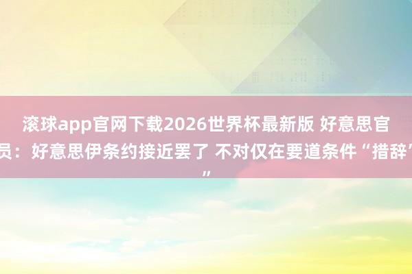 滚球app官网下载2026世界杯最新版 好意思官员:好意思伊条约接近罢了 不对仅在要道条件“措辞” 滚球app官网下载2026世界杯最新版 好意思官员:好意思伊条约接近罢了 不对仅在要道条件“措辞”