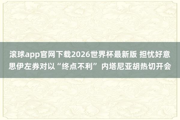 滚球app官网下载2026世界杯最新版 担忧好意思伊左券对以“终点不利” 内塔尼亚胡热切开会 滚球app官网下载2026世界杯最新版 担忧好意思伊左券对以“终点不利” 内塔尼亚胡热切开会