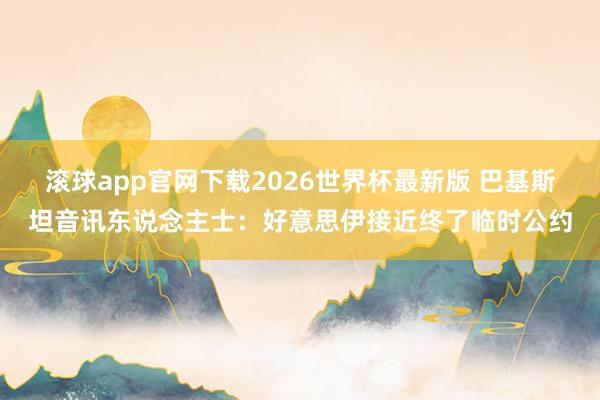 滚球app官网下载2026世界杯最新版 巴基斯坦音讯东说念主士：好意思伊接近终了临时公约