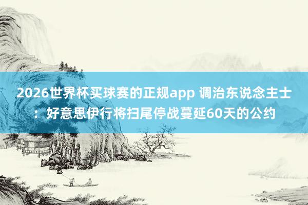 2026世界杯买球赛的正规app 调治东说念主士：好意思伊行将扫尾停战蔓延60天的公约