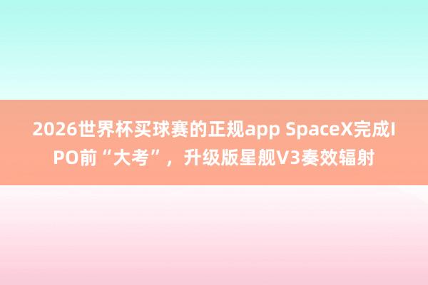 2026世界杯买球赛的正规app SpaceX完成IPO前“大考”,升级版星舰V3奏效辐射 2026世界杯买球赛的正规app SpaceX完成IPO前“大考”,升级版星舰V3奏效辐射