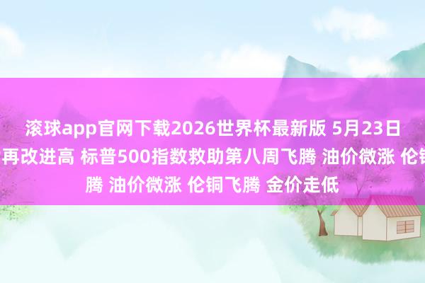 滚球app官网下载2026世界杯最新版 5月23日隔夜要闻:谈指再改进高 标普500指数救助第八周飞腾 油价微涨 伦铜飞腾 金价走低