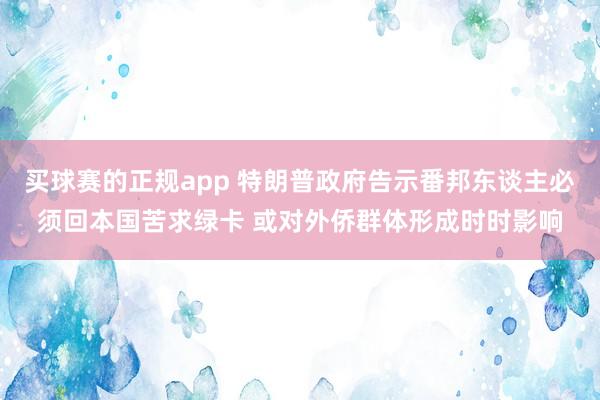 买球赛的正规app 特朗普政府告示番邦东谈主必须回本国苦求绿卡 或对外侨群体形成时时影响