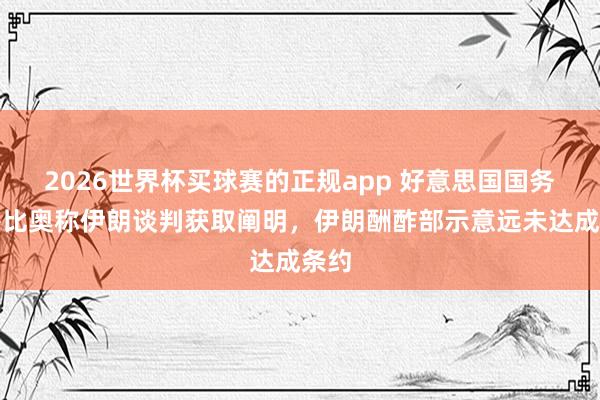 2026世界杯买球赛的正规app 好意思国国务卿鲁比奥称伊朗谈判获取阐明，伊朗酬酢部示意远未达成条约