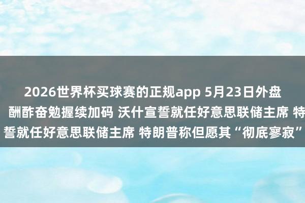 2026世界杯买球赛的正规app 5月23日外盘头条：好意思伊探讨胶著，酬酢奋勉握续加码 沃什宣誓就任好意思联储主席 特朗普称但愿其“彻底寥寂”