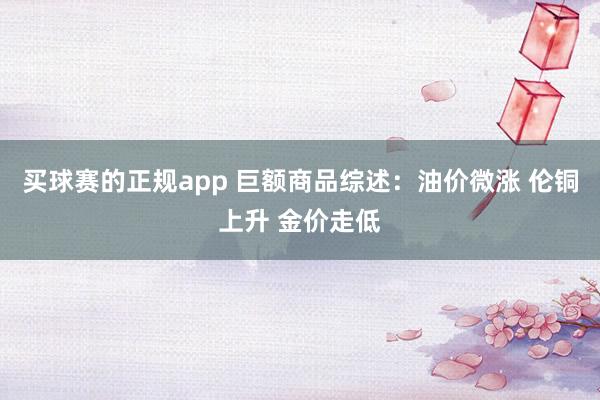 买球赛的正规app 巨额商品综述：油价微涨 伦铜上升 金价走低