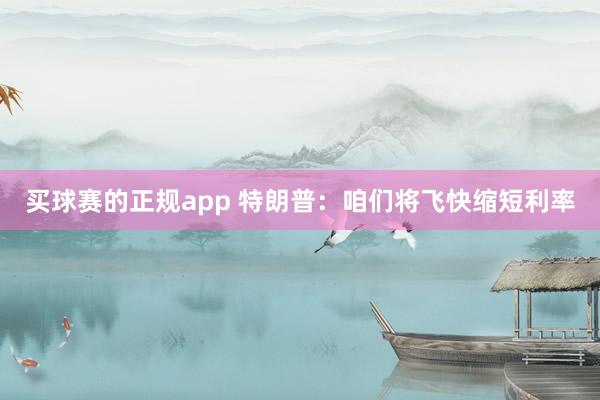 买球赛的正规app 特朗普：咱们将飞快缩短利率