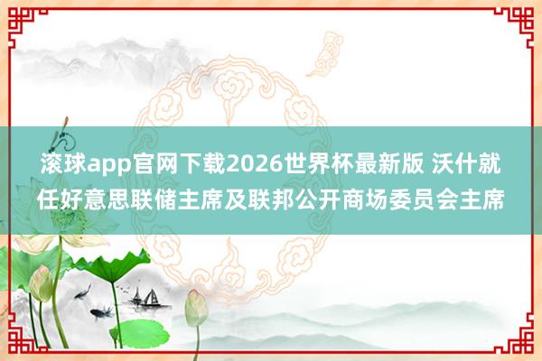 滚球app官网下载2026世界杯最新版 沃什就任好意思联储主席及联邦公开商场委员会主席